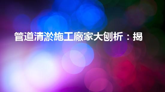 管道清淤施工廠家大刨析：揭秘清淤工程中的技術(shù)革新與挑戰(zhàn)！